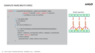 COMPUTE PAIRS BRUTE FORCE
__kernel void computePairsKernelOriginal( __global const btAabbCL* aabbs,
__global int2* pairsOut, volatile __global int* pairCount,
int numObjects, int axis, int maxPairs)
{
int i = get_global_id(0);
if (i>=numObjects)
return;
for (int j=0;j<numObjects;j++)
{
if ( i != j && TestAabbAgainstAabb2GlobalGlobal(&aabbs[i],&aabbs[j])) {
int2 myPair;
myPair.x = aabbs[i].m_minIndices[3]; myPair.y = aabbs[j].m_minIndices[3];
int curPair = atomic_inc (pairCount);
if (curPair<maxPairs)
pairsOut[curPair] = myPair; //flush to main memory
}
}

18 | BULLET 3 OpenCL™ RIGID BODY SIMULATION | NOVEMBER 21, 2013 | CONFIDENTIAL

Scatter operation

 