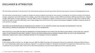DISCLAIMER & ATTRIBUTION
The information presented in this document is for informational purposes only and may contain technical inaccuracies, omissions and typographical errors.
The information contained herein is subject to change and may be rendered inaccurate for many reasons, including but not limited to product and roadmap
changes, component and motherboard version changes, new model and/or product releases, product differences between differing manufacturers, software
changes, BIOS flashes, firmware upgrades, or the like. AMD assumes no obligation to update or otherwise correct or revise this information. However, AMD
reserves the right to revise this information and to make changes from time to time to the content hereof without obligation of AMD to notify any person of
such revisions or changes.
AMD MAKES NO REPRESENTATIONS OR WARRANTIES WITH RESPECT TO THE CONTENTS HEREOF AND ASSUMES NO RESPONSIBILITY FOR ANY
INACCURACIES, ERRORS OR OMISSIONS THAT MAY APPEAR IN THIS INFORMATION.
AMD SPECIFICALLY DISCLAIMS ANY IMPLIED WARRANTIES OF MERCHANTABILITY OR FITNESS FOR ANY PARTICULAR PURPOSE. IN NO EVENT WILL AMD BE
LIABLE TO ANY PERSON FOR ANY DIRECT, INDIRECT, SPECIAL OR OTHER CONSEQUENTIAL DAMAGES ARISING FROM THE USE OF ANY INFORMATION
CONTAINED HEREIN, EVEN IF AMD IS EXPRESSLY ADVISED OF THE POSSIBILITY OF SUCH DAMAGES.

ATTRIBUTION
© 2013 Advanced Micro Devices, Inc. All rights reserved. AMD, the AMD Arrow logo and combinations thereof are trademarks of Advanced Micro Devices,
Inc. in the United States and/or other jurisdictions. OpenCL™ is a trademark of Apple Inc. Windows® and DirectX® are trademarks of Microsoft Corp. Linux is
a trademark of Linus Torvalds. Other names are for informational purposes only and may be trademarks of their respective owners.

2 | BULLET 3 OpenCL™ RIGID BODY SIMULATION | NOVEMBER 21, 2013 | CONFIDENTIAL

 