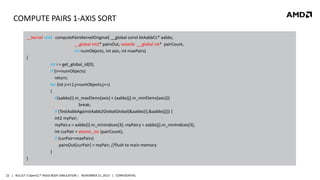 COMPUTE PAIRS 1-AXIS SORT
__kernel void computePairsKernelOriginal( __global const btAabbCL* aabbs,
__global int2* pairsOut, volatile __global int* pairCount,
int numObjects, int axis, int maxPairs)
{
int i = get_global_id(0);
if (i>=numObjects)
return;
for (int j=i+1;j<numObjects;j++)
{
if(aabbs[i].m_maxElems[axis] < (aabbs[j].m_minElems[axis]))
break;
if (TestAabbAgainstAabb2GlobalGlobal(&aabbs[i],&aabbs[j])) {
int2 myPair;
myPair.x = aabbs[i].m_minIndices[3]; myPair.y = aabbs[j].m_minIndices[3];
int curPair = atomic_inc (pairCount);
if (curPair<maxPairs)
pairsOut[curPair] = myPair; //flush to main memory
}
}

22 | BULLET 3 OpenCL™ RIGID BODY SIMULATION | NOVEMBER 21, 2013 | CONFIDENTIAL

 