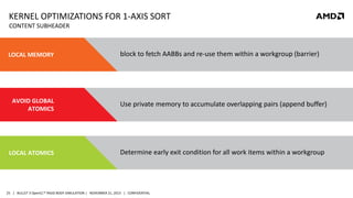 KERNEL OPTIMIZATIONS FOR 1-AXIS SORT
CONTENT SUBHEADER

LOCAL MEMORY

block to fetch AABBs and re-use them within a workgroup (barrier)

AVOID GLOBAL
ATOMICS

Use private memory to accumulate overlapping pairs (append buffer)

LOCAL ATOMICS

Determine early exit condition for all work items within a workgroup

25 | BULLET 3 OpenCL™ RIGID BODY SIMULATION | NOVEMBER 21, 2013 | CONFIDENTIAL

 