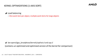 KERNEL OPTIMIZATIONS (1-AXIS SORT)
 Load balancing
‒ One work item per object, multiple work items for large objects

 See opencl/gpu_broadphase/kernels/sapFast.cl and sap.cl

(contains un-optimized and optimized version of the kernel for comparison)

26 | BULLET 3 OpenCL™ RIGID BODY SIMULATION | NOVEMBER 21, 2013 | CONFIDENTIAL

 