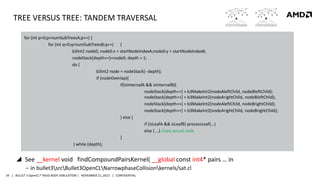 TREE VERSUS TREE: TANDEM TRAVERSAL
for (int p=0;p<numSubTreesA;p++) {
for (int q=0;q<numSubTreesB;q++) {
b3Int2 node0; node0.x = startNodeIndexA;node0.y = startNodeIndexB;
nodeStack[depth++]=node0; depth = 1;
do {
b3Int2 node = nodeStack[--depth];
if (nodeOverlap){
if(isInternalA && isInternalB){
nodeStack[depth++] = b3MakeInt2(nodeAleftChild, nodeBleftChild);
nodeStack[depth++] = b3MakeInt2(nodeArightChild, nodeBleftChild);
nodeStack[depth++] = b3MakeInt2(nodeAleftChild, nodeBrightChild);
nodeStack[depth++] = b3MakeInt2(nodeArightChild, nodeBrightChild);
} else {
if (isLeafA && isLeafB) processLeaf(…)
else { …} //see actual code
}
} while (depth);

 See __kernel void findCompoundPairsKernel( __global const int4* pairs … in
‒ in bullet3srcBullet3OpenCLNarrowphaseCollisionkernels/sat.cl
34 | BULLET 3 OpenCL™ RIGID BODY SIMULATION | NOVEMBER 21, 2013 | CONFIDENTIAL

 