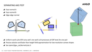 SEPARATING AXIS TEST
 Face normal A

 Face normal B
 Edge-edge normal
plane

A

B

axis

 Uniform work suits GPU very well: one work unit processes all SAT tests for one pair
 Precise solution and faster than height field approximation for low-resolution convex shapes
 See opencl/gpu_sat/kernels/sat.cl
36 | BULLET 3 OpenCL™ RIGID BODY SIMULATION | NOVEMBER 21, 2013 | CONFIDENTIAL

 