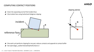 COMPUTING CONTACT POSITIONS
clipping planes
 Given the separating normal find incident face
 Clip incident face using Sutherland Hodgman clipping

incident

n
n

reference face

 One work unit performs clipping for one pair, reduces contacts and appends to contact buffer
 See opencl/gpu_sat/kernels/satClipHullContacts.cl
37 | BULLET 3 OpenCL™ RIGID BODY SIMULATION | NOVEMBER 21, 2013 | CONFIDENTIAL

 