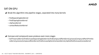 SAT ON GPU
 Break the algorithm into pipeline stages, separated into many kernels
‒ findSeparatingAxisKernel
‒ findClippingFacesKernel
‒ clipFacesKernel
‒ contactReductionKernel

 Concave and compound cases produce even more stages
‒ bvhTraversalKernel,findConcaveSeparatingAxisKernel,findCompoundPairsKernel,processCompoundPairsPrimitiv
esKernel,processCompoundPairsKernel,findConcaveSphereContactsKernel,clipHullHullConcaveConvexKernel

38 | BULLET 3 OpenCL™ RIGID BODY SIMULATION | NOVEMBER 21, 2013 | CONFIDENTIAL

 
