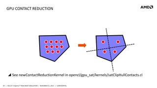 GPU CONTACT REDUCTION

 See newContactReductionKernel in opencl/gpu_sat/kernels/satClipHullContacts.cl
39 | BULLET 3 OpenCL™ RIGID BODY SIMULATION | NOVEMBER 21, 2013 | CONFIDENTIAL

 