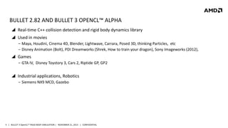BULLET 2.82 AND BULLET 3 OPENCL™ ALPHA
 Real-time C++ collision detection and rigid body dynamics library
 Used in movies
‒ Maya, Houdini, Cinema 4D, Blender, Lightwave, Carrara, Posed 3D, thinking Particles, etc
‒ Disney Animation (Bolt), PDI Dreamworks (Shrek, How to train your dragon), Sony Imageworks (2012),

 Games
‒ GTA IV, Disney Toystory 3, Cars 2, Riptide GP, GP2

 Industrial applications, Robotics
‒ Siemens NX9 MCD, Gazebo

4 | BULLET 3 OpenCL™ RIGID BODY SIMULATION | NOVEMBER 21, 2013 | CONFIDENTIAL

 