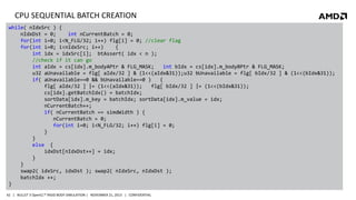 CPU SEQUENTIAL BATCH CREATION
while( nIdxSrc ) {
nIdxDst = 0;
int nCurrentBatch = 0;
for(int i=0; i<N_FLG/32; i++) flg[i] = 0; //clear flag
for(int i=0; i<nIdxSrc; i++)
{
int idx = idxSrc[i]; btAssert( idx < n );
//check if it can go
int aIdx = cs[idx].m_bodyAPtr & FLG_MASK;
int bIdx = cs[idx].m_bodyBPtr & FLG_MASK;
u32 aUnavailable = flg[ aIdx/32 ] & (1<<(aIdx&31));u32 bUnavailable = flg[ bIdx/32 ] & (1<<(bIdx&31));
if( aUnavailable==0 && bUnavailable==0 )
{
flg[ aIdx/32 ] |= (1<<(aIdx&31));
flg[ bIdx/32 ] |= (1<<(bIdx&31));
cs[idx].getBatchIdx() = batchIdx;
sortData[idx].m_key = batchIdx; sortData[idx].m_value = idx;
nCurrentBatch++;
if( nCurrentBatch == simdWidth ) {
nCurrentBatch = 0;
for(int i=0; i<N_FLG/32; i++) flg[i] = 0;
}
}
else {
idxDst[nIdxDst++] = idx;
}
}
swap2( idxSrc, idxDst ); swap2( nIdxSrc, nIdxDst );
batchIdx ++;
}
42 | BULLET 3 OpenCL™ RIGID BODY SIMULATION | NOVEMBER 21, 2013 | CONFIDENTIAL

 