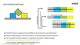GPU ITERATIVE BATCHING

D

1

4

A

For each unassigned constraint

B

B

C

D

unused

For each batch

A

unused

unused

unused

Try to reserve bodies
1

1

A

B

Batch 0 1

1

 Before locking attempt, first check if bodies are already used in previous iterations
 See “A parallel constraint solver for a rigid body simulation”, Takahiro Harada,
http://dl.acm.org/citation.cfm?id=2077378.2077406
43 | BULLET 3 OpenCL™ RIGID BODY SIMULATION | NOVEMBER 21, 2013 | CONFIDENTIAL

3

Append constraint to batch

 Parallel threads in workgroup (same SIMD) use local atomics to lock rigid bodies

and openclgpu_rigidbodykernelsbatchingKernels.cl

2

C

D

 