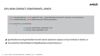 GPU NON-CONTACT CONSTRAINTS, JOINTS
__kernel void getInfo1Kernel(__global unsigned int* infos, __global b3GpuGenericConstraint* constraints, int numConstraints)
__kernel void getInfo2Kernel(__global b3SolverConstraint* solverConstraintRows, ..
switch (constraint->m_constraintType)
{
case B3_GPU_POINT2POINT_CONSTRAINT_TYPE:
case B3_GPU_FIXED_CONSTRAINT_TYPE:
}

 getInfo1Kernel and getInfo2Kernel with switch statement replaces virtual methods in Bullet 2.x
 See bullet3srcBullet3OpenCLRigidBodykernelsjointSolver.cl

47 | BULLET 3 OpenCL™ RIGID BODY SIMULATION | NOVEMBER 21, 2013 | CONFIDENTIAL

 