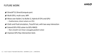 FUTURE WORK
 DirectX®11 DirectCompute port
 Multi GPU, multi-core, MPI

 Move over Bullet 2 to Bullet 3, hybrid of CPU and GPU
‒ Featherstone, direct solvers on CPU

 Cloth and Fluid simulation, TressFX hair, with two-way interaction
 Extend GPU-PGS solver to GPU-NNCG
‒ Non-smooth non-linear conjugate gradient solver

 Improve GPU Ray intersection tests

52 | BULLET 3 OpenCL™ RIGID BODY SIMULATION | NOVEMBER 21, 2013 | CONFIDENTIAL

 