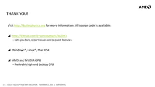 THANK YOU!
Visit http://bulletphysics.org for more information. All source code is available:
 http://github.com/erwincoumans/bullet3
‒ Lets you fork, report issues and request features

 Windows®, Linux®, Mac OSX
 AMD and NVIDIA GPU
‒ Preferably high-end desktop GPU

53 | BULLET 3 OpenCL™ RIGID BODY SIMULATION | NOVEMBER 21, 2013 | CONFIDENTIAL

 