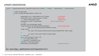 UPDATE ORIENTATION
__kernel void integrateTransformsKernel( __global Body* bodies,const int numNodes, float timeStep, float angularDamping, float4 gravityAcceleration)
{
int nodeID = get_global_id(0);
if( nodeID < numNodes && (bodies[nodeID].m_invMass != 0.f))
{
bodies[nodeID].m_pos += bodies[nodeID].m_linVel * timeStep;
//linear velocity
bodies[nodeID].m_linVel += gravityAcceleration * timeStep;
//apply gravity
float4 angvel = bodies[nodeID].m_angVel;
//angular velocity
bodies[nodeID].m_angVel *= angularDamping;
//add some angular damping
float4 axis;
float fAngle = native_sqrt(dot(angvel, angvel));
if(fAngle*timeStep> BT_GPU_ANGULAR_MOTION_THRESHOLD)
//limit the angular motion
fAngle = BT_GPU_ANGULAR_MOTION_THRESHOLD / timeStep;
if(fAngle < 0.001f)
axis = angvel * (0.5f*timeStep-(timeStep*timeStep*timeStep)*0.020833333333f * fAngle * fAngle);
else
axis = angvel * ( native_sin(0.5f * fAngle * timeStep) / fAngle);
float4 dorn = axis;
dorn.w = native_cos(fAngle * timeStep * 0.5f);
float4 orn0 = bodies[nodeID].m_quat;
float4 predictedOrn = quatMult(dorn, orn0);
predictedOrn = quatNorm(predictedOrn);
bodies[nodeID].m_quat=predictedOrn;
//update the orientation
}
}

See opencl/gpu_rigidbody/kernels/integrateKernel.cl
9 | BULLET 3 OpenCL™ RIGID BODY SIMULATION | NOVEMBER 21, 2013 | CONFIDENTIAL

 