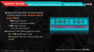 RADEON™	
  R9	
  290X	
  

GCN	
  FIXED	
  FUNCTION	
  ARCHITECTURE	
   RENDER	
  BACK	
  ENDS	
  

!  Depth/Color/Stencil processing
conducted in the Render BackEnds (RBEs)
‒  4KB Depth Cache
‒ Up to 16 coverage samples

‒ 16KB Color Cache
‒ Up to 8 color samples

Z/Stencil ROPs

Color ROPs

Depth Cache

Color Cache

!  Radeon™ R9-290X fragment rates
‒ 64 – 64b pixels per cycle
‒ 256 Depth Test (Z) / Stencil Ops per
cycle

*
10	
   |	
  	
  	
  RADEON™	
  R9-­‐290X,	
  ONE	
  BIG	
  DGPU	
  |	
  	
  	
  NOV	
  2013	
  	
  	
  |	
  	
  	
  APU13	
  

There are 16 RBEs on Radeon™ R9 290x	
  

 