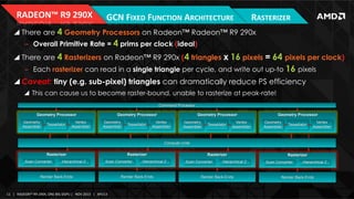 RADEON™	
  R9	
  290X	
  

GCN	
  FIXED	
  FUNCTION	
  ARCHITECTURE	
  

RASTERIZER	
  

! There are 4 Geometry Processors on Radeon™ Radeon™ R9 290x
‒  Overall Primitive Rate = 4 prims per clock (ideal)

! There are 4 Rasterizers on Radeon™ R9 290x (4 triangles x 16 pixels = 64 pixels per clock)
‒  Each rasterizer can read in a single triangle per cycle, and write out up-to 16 pixels

! Caveat: tiny (e.g. sub-pixel) triangles can dramatically reduce PS efficiency
!  This can cause us to become raster-bound, unable to rasterize at peak-rate!
Command Processor

Geometry Processor
Geometry
Assembler

Tessellator

Vertex
Assembler

Geometry Processor
Geometry
Assembler

Tessellator

Geometry Processor

Vertex
Assembler

Geometry
Assembler

Tessellator

Vertex
Assembler

Geometry Processor
Geometry
Assembler

Tessellator

Vertex
Assembler

Compute Units

Rasterizer
Scan Converter

Hierarchical Z

Rasterizer
Scan Converter

Render Back-Ends

11	
   |	
  	
  	
  RADEON™	
  R9-­‐290X,	
  ONE	
  BIG	
  DGPU	
  |	
  	
  	
  NOV	
  2013	
  	
  	
  |	
  	
  	
  APU13	
  

Hierarchical Z

Render Back-Ends

Rasterizer
Scan Converter

Hierarchical Z

Render Back-Ends

Rasterizer
Scan Converter

Hierarchical Z

Render Back-Ends

 