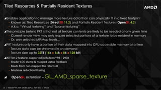Tiled Resources & Partially Resident Textures 	
  
! Enables application to manage more texture data than can physically fit in a fixed footprint
‒  Known as: Tiled Resources (Direct3D 11.2) and Partially Resident Textures (OpenGL 4.2)
‒  A.k.a. “Virtual texturing“ and “Sparse texturing”
! The principle behind PRT is that not all texture contents are likely to be needed at any given time
‒  Current render view may only require selected portions of a texture to be resident in memory
‒  Or, only selected MIPMap levels…
! PRT textures only have a portion of their data mapped into GPU-accessible memory at a time
‒  Texture data can be streamed in on-demand
‒  Texture sizes up-to 32TB (16k x 16k x 8k x 128-bit)
! All	
  Tier-­‐2	
  features	
  supported	
  in	
  Radeon™R9	
  –	
  290X	
  
‒  Shader	
  LOD	
  clamp	
  &	
  mapped	
  status	
  feedback	
  
‒  Reads	
  from	
  non-­‐mapped	
  Ile	
  returns	
  0	
  
‒  Min/max	
  reducIon	
  ﬁltering	
  

! 

OpenGL extension –

GL_AMD_sparse_texture

13	
   |	
  	
  	
  RADEON™	
  R9-­‐290X,	
  ONE	
  BIG	
  DGPU	
  |	
  	
  	
  NOV	
  2013	
  	
  	
  |	
  	
  	
  APU13	
  

 