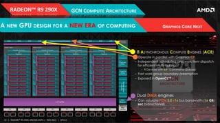 RADEON™	
  R9	
  290X	
  

GCN	
  COMPUTE	
  ARCHITECTURE	
  

A NEW GPU DESIGN FOR A NEW ERA OF COMPUTING

GRAPHICS CORE NEXT

!  8 ASYNCHRONOUS COMPUTE ENGINES (ACE)
‒  Operate in parallel with Graphics CP
‒  Independent scheduling and work item dispatch
for efficient multi-tasking
‒  9 Devices with 64+ Command Queues!

‒  Fast work group boundary preemption
‒  Exposed in OpenCL™

!  Dual DMA engines
‒  Can saturate PCIe 3.0 x16 bus bandwidth (16 GB/
sec bidirectional)

15	
   |	
  	
  	
  RADEON™	
  R9-­‐290X,	
  ONE	
  BIG	
  DGPU	
  |	
  	
  	
  NOV	
  2013	
  	
  	
  |	
  	
  	
  APU13	
  

 