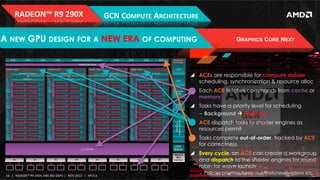 RADEON™	
  R9	
  290X	
  

GCN	
  COMPUTE	
  ARCHITECTURE	
  

A NEW GPU DESIGN FOR A NEW ERA OF COMPUTING

GRAPHICS CORE NEXT

!  ACEs are responsible for compute shader
scheduling, synchronization & resource alloc
!  Each ACE fetches commands from cache or
memory
!  Tasks have a priority level for scheduling
‒  Background à Realtime
!  ACE dispatch tasks to shader engines as
resources permit
!  Tasks complete out-of-order, tracked by ACE
for correctness
!  Every cycle, an ACE can create a workgroup
and dispatch to the shader engines for round
robin for wave launch
16	
   |	
  	
  	
  RADEON™	
  R9-­‐290X,	
  ONE	
  BIG	
  DGPU	
  |	
  	
  	
  NOV	
  2013	
  	
  	
  |	
  	
  	
  APU13	
  

‒  Policies:priorities/keep out/limits/reservations etc

 