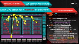 RADEON™	
  R9	
  290X	
  

GCN	
  COMPUTE	
  ARCHITECTURE	
  

A NEW GPU DESIGN FOR A NEW ERA OF COMPUTING

GRAPHICS CORE NEXT

!  ACE are independent
‒  But, can synchronize and communicate
via Cache/Memory/GDS

!  ACE can form task graphs
‒ Individual tasks can have
dependencies on one another
‒  Can depend on another ACE
‒  Can depend on part of graphics pipe

!  ACE can control task switching
‒  Stop and Start tasks and dispatch
work to shader engines
17	
   |	
  	
  	
  RADEON™	
  R9-­‐290X,	
  ONE	
  BIG	
  DGPU	
  |	
  	
  	
  NOV	
  2013	
  	
  	
  |	
  	
  	
  APU13	
  

 