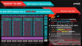RADEON™	
  R9	
  290X	
  

GCN	
  COMPUTE	
  ARCHITECTURE	
  

A NEW GPU DESIGN FOR A NEW ERA OF COMPUTING

GRAPHICS CORE NEXT

!  Focus in GPU hardware migrating
towards general-purpose compute
units
!  Radeon™R9 290x GCN-based ASICs
have advanced compute
‒  CP can dispatch compute
‒  ACE cannot dispatch graphics
!  Future will provide interactive compute
and graphics

19	
   |	
  	
  	
  RADEON™	
  R9-­‐290X,	
  ONE	
  BIG	
  DGPU	
  |	
  	
  	
  NOV	
  2013	
  	
  	
  |	
  	
  	
  APU13	
  

! If you aren’t writing Compute Shaders,
you’re not getting the absolute most out
of modern GPUs

 