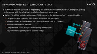 NEW	
  AMD	
  CROSSFIRE™	
  TECHNOLOGY	
  -­‐	
  XDMA	
  
! 	
  XDMA	
  is	
  a	
  modern	
  approach	
  to	
  negoIaIng	
  the	
  communicaIon	
  of	
  mulIple	
  GPUs	
  for	
  peak	
  gaming	
  
performance	
  with	
  the	
  ultra-­‐high-­‐resoluIon	
  displays	
  of	
  tomorrow	
  	
  
! 	
  Radeon™R9-­‐290X	
  includes	
  a	
  Hardware	
  DMA	
  engine	
  in	
  the	
  AMD	
  CrossFire™	
  composiIng	
  block	
  
‒  Designed	
  for	
  AMD	
  Eyeﬁnity	
  and	
  UltraHD	
  resoluIons	
  via	
  DisplayPort™	
  
‒  Allows	
  for	
  direct	
  access	
  between	
  GPU	
  display	
  pipelines	
  over	
  PCI	
  Express®	
  
‒  No	
  external	
  connector	
  required	
  
‒  CompaIble	
  on	
  AMD	
  Catalyst™	
  frame	
  pacing	
  technologies	
  
‒  No	
  performance	
  penalty	
  versus	
  external	
  bridge	
  

20	
   |	
  	
  	
  RADEON™	
  R9-­‐290X,	
  ONE	
  BIG	
  DGPU	
  |	
  	
  	
  NOV	
  2013	
  	
  	
  |	
  	
  	
  APU13	
  

 
