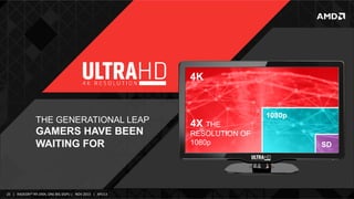 4K

THE GENERATIONAL LEAP

GAMERS HAVE BEEN
WAITING FOR

25	
   |	
  	
  	
  RADEON™	
  R9-­‐290X,	
  ONE	
  BIG	
  DGPU	
  |	
  	
  	
  NOV	
  2013	
  	
  	
  |	
  	
  	
  APU13	
  

4X THE
RESOLUTION OF
1080p

1080p

SD

 