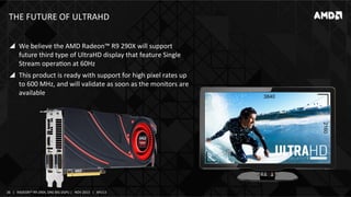 THE	
  FUTURE	
  OF	
  ULTRAHD	
  
!  We	
  believe	
  the	
  AMD	
  Radeon™	
  R9	
  290X	
  will	
  support	
  
future	
  third	
  type	
  of	
  UltraHD	
  display	
  that	
  feature	
  Single	
  
Stream	
  operaIon	
  at	
  60Hz	
  
!  This	
  product	
  is	
  ready	
  with	
  support	
  for	
  high	
  pixel	
  rates	
  up	
  
to	
  600	
  MHz,	
  and	
  will	
  validate	
  as	
  soon	
  as	
  the	
  monitors	
  are	
  
available	
  

3840

2160

26	
   |	
  	
  	
  RADEON™	
  R9-­‐290X,	
  ONE	
  BIG	
  DGPU	
  |	
  	
  	
  NOV	
  2013	
  	
  	
  |	
  	
  	
  APU13	
  

 