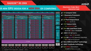 RADEON™	
  R9	
  290X	
  

A NEW GPU DESIGN FOR A NEW ERA OF COMPUTING

GRAPHICS CORE NEXT
ARCHITECTURE
!  44	
  Compute	
  Units	
  
!  4	
  Geometry	
  Processors	
  
‒  4	
  billion	
  primiIves/sec	
  

!  64	
  Pixel	
  Output/Clock	
  
‒  64	
  Gpixels/sec	
  ﬁll	
  rate	
  

!  176	
  Texture	
  Units	
  
‒  176	
  Gtextured	
  pixels/sec	
  

!  704	
  32b	
  Load/Store	
  Units	
  
‒  Up-­‐to	
  2.8	
  TB/sec	
  L1	
  bandwidth	
  

!  1MB	
  R/W	
  L2	
  Cache	
  
‒  Up-­‐to	
  1	
  TB/sec	
  L2/L1	
  bandwidth	
  

!  512-­‐bit	
  GDDR5	
  memory	
  interface	
  
‒  320	
  GB/sec	
  memory	
  bandwidth	
  

!  New	
  AMD	
  CrossFire™	
  technology	
  
!  AMD	
  TrueAudio	
  technology	
  
!  6.2	
  billion	
  transistors	
  
3	
   |	
  	
  	
  RADEON™	
  R9-­‐290X,	
  ONE	
  BIG	
  DGPU	
  |	
  	
  	
  NOV	
  2013	
  	
  	
  |	
  	
  	
  APU13	
  

‒  438	
  mm2 on	
  28nm	
  process	
  node	
  

 