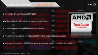 GCN	
  MEDIA	
  PROCESSING	
  

AMD	
  TRUEAUDIO	
  

! 	
  TrueAudio	
  on	
  AMD	
  Radeon™	
  R9	
  290X	
  
	
  
! Dedicated	
  Audio	
  DSP	
  soluIon	
  for	
  game	
  sound	
  eﬀects	
  
! 	
  Guaranteed	
  real-­‐Ime	
  performance	
  and	
  service	
  
! 	
  Programmable	
  pipeline	
  provides	
  arIsIc	
  freedom	
  to	
  game	
  audio	
  engineers	
  
! 	
  Intended	
  to	
  transform	
  game	
  audio	
  as	
  programmable	
  shaders	
  transformed	
  graphics	
  

32	
   |	
  	
  	
  RADEON™	
  R9-­‐290X,	
  ONE	
  BIG	
  DGPU	
  |	
  	
  	
  NOV	
  2013	
  	
  	
  |	
  	
  	
  APU13	
  

 