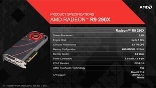 PRODUCT SPECIFICATIONS

AMD RADEON™ R9 290X
Radeon™ R9 290X
Stream Processors

2,816

Engine Clock

Up to 1 GHz

Compute Performance

5.6 TFLOPS

Memory Configuration

4GB GDDR5 / 512-bit

Memory Speed
Power Connectors
PCI-E Standard

5.0 Gbps
1 x 6-pin, 1 x 8-pin
PCI-E 3.0

AMD TrueAudio Technology

Yes
DirectX 11.2
OpenGL 4.3
Mantle
®

API Support

37	
   |	
  	
  	
  RADEON™	
  R9-­‐290X,	
  ONE	
  BIG	
  DGPU	
  |	
  	
  	
  NOV	
  2013	
  	
  	
  |	
  	
  	
  APU13	
  

 