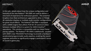 ABSTRACT	
  
In	
  this	
  talk,	
  details	
  about	
  how	
  the	
  unique	
  conﬁguraIon	
  and	
  
features	
  of	
  the	
  new	
  Radeon™	
  R9-­‐290X	
  are	
  used	
  to	
  deliver	
  a	
  
new	
  level	
  of	
  experience	
  for	
  enthusiast	
  gamers.	
  	
  The	
  powerful	
  
Graphics	
  Core	
  Next	
  architecture	
  upgraded	
  to	
  drive	
  ULTRAHD	
  
4K	
  resoluIon	
  displays	
  or	
  mulIple	
  mulI-­‐monitor	
  conﬁguraIons	
  
for	
  great	
  visual	
  eﬀects.	
  	
  The	
  Radeon™	
  R9-­‐290X	
  is	
  equipped	
  
with	
  a	
  xDMA	
  engine	
  that	
  uIlizes	
  PCIE	
  for	
  all	
  communicaIon	
  
between	
  mulIple	
  GPUs	
  in	
  a	
  system	
  for	
  AMD	
  Crossﬁre™	
  
operaIons.	
  	
  This	
  soluIon	
  is	
  compaIble	
  with	
  our	
  latest	
  frame	
  
pacing	
  updates.	
  	
  The	
  Radeon™	
  R9-­‐290X	
  is	
  addiIonally	
  	
  coupled	
  
with	
  AMD’s	
  new	
  TRUEADIO	
  Technology	
  to	
  provide	
  a	
  hardware	
  
accelerated	
  programmable	
  audio	
  pipeline,	
  enabling	
  the	
  sound	
  
engineer	
  and	
  arIst	
  to	
  signiﬁcantly	
  engage	
  a	
  parIcipant’s	
  sense	
  
of	
  sound	
  in	
  game	
  play.	
  

39	
   |	
  	
  	
  RADEON™	
  R9-­‐290X,	
  ONE	
  BIG	
  DGPU	
  |	
  	
  	
  NOV	
  2013	
  	
  	
  |	
  	
  	
  APU13	
  

 