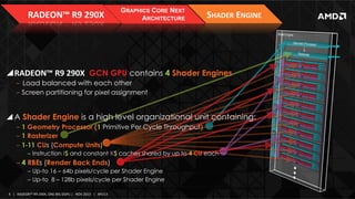 RADEON™	
  R9	
  290X	
  

GRAPHICS CORE NEXT
ARCHITECTURE

SHADER	
  ENGINE	
  

! RADEON™	
  R9	
  290X	
   GCN GPU contains 4 Shader Engines
‒  Load balanced with each other
‒  Screen partitioning for pixel assignment

! A Shader Engine is a high level organizational unit containing:
‒  1 Geometry Processor (1 Primitive Per Cycle Throughput)
‒  1 Rasterizer
‒  1-11 CUs (Compute Units)
‒  Instruction I$ and constant K$ caches shared by up to 4 CU each

‒  4 RBEs (Render Back Ends)
‒  Up-to 16 – 64b pixels/cycle per Shader Engine
‒  Up-to 8 – 128b pixels/cycle per Shader Engine
4	
   |	
  	
  	
  RADEON™	
  R9-­‐290X,	
  ONE	
  BIG	
  DGPU	
  |	
  	
  	
  NOV	
  2013	
  	
  	
  |	
  	
  	
  APU13	
  

 