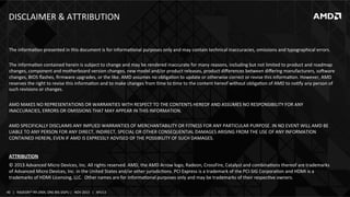 DISCLAIMER	
  &	
  ATTRIBUTION	
  

The	
  informaIon	
  presented	
  in	
  this	
  document	
  is	
  for	
  informaIonal	
  purposes	
  only	
  and	
  may	
  contain	
  technical	
  inaccuracies,	
  omissions	
  and	
  typographical	
  errors.	
  
	
  
The	
  informaIon	
  contained	
  herein	
  is	
  subject	
  to	
  change	
  and	
  may	
  be	
  rendered	
  inaccurate	
  for	
  many	
  reasons,	
  including	
  but	
  not	
  limited	
  to	
  product	
  and	
  roadmap	
  
changes,	
  component	
  and	
  motherboard	
  version	
  changes,	
  new	
  model	
  and/or	
  product	
  releases,	
  product	
  diﬀerences	
  between	
  diﬀering	
  manufacturers,	
  so~ware	
  
changes,	
  BIOS	
  ﬂashes,	
  ﬁrmware	
  upgrades,	
  or	
  the	
  like.	
  AMD	
  assumes	
  no	
  obligaIon	
  to	
  update	
  or	
  otherwise	
  correct	
  or	
  revise	
  this	
  informaIon.	
  However,	
  AMD	
  
reserves	
  the	
  right	
  to	
  revise	
  this	
  informaIon	
  and	
  to	
  make	
  changes	
  from	
  Ime	
  to	
  Ime	
  to	
  the	
  content	
  hereof	
  without	
  obligaIon	
  of	
  AMD	
  to	
  noIfy	
  any	
  person	
  of	
  
such	
  revisions	
  or	
  changes.	
  
	
  
AMD	
  MAKES	
  NO	
  REPRESENTATIONS	
  OR	
  WARRANTIES	
  WITH	
  RESPECT	
  TO	
  THE	
  CONTENTS	
  HEREOF	
  AND	
  ASSUMES	
  NO	
  RESPONSIBILITY	
  FOR	
  ANY	
  
INACCURACIES,	
  ERRORS	
  OR	
  OMISSIONS	
  THAT	
  MAY	
  APPEAR	
  IN	
  THIS	
  INFORMATION.	
  
	
  
AMD	
  SPECIFICALLY	
  DISCLAIMS	
  ANY	
  IMPLIED	
  WARRANTIES	
  OF	
  MERCHANTABILITY	
  OR	
  FITNESS	
  FOR	
  ANY	
  PARTICULAR	
  PURPOSE.	
  IN	
  NO	
  EVENT	
  WILL	
  AMD	
  BE	
  
LIABLE	
  TO	
  ANY	
  PERSON	
  FOR	
  ANY	
  DIRECT,	
  INDIRECT,	
  SPECIAL	
  OR	
  OTHER	
  CONSEQUENTIAL	
  DAMAGES	
  ARISING	
  FROM	
  THE	
  USE	
  OF	
  ANY	
  INFORMATION	
  
CONTAINED	
  HEREIN,	
  EVEN	
  IF	
  AMD	
  IS	
  EXPRESSLY	
  ADVISED	
  OF	
  THE	
  POSSIBILITY	
  OF	
  SUCH	
  DAMAGES.	
  
	
  
ATTRIBUTION	
  
©	
  2013	
  Advanced	
  Micro	
  Devices,	
  Inc.	
  All	
  rights	
  reserved.	
  AMD,	
  the	
  AMD	
  Arrow	
  logo,	
  Radeon,	
  CrossFire,	
  Catalyst	
  and	
  combinaIons	
  thereof	
  are	
  trademarks	
  
of	
  Advanced	
  Micro	
  Devices,	
  Inc.	
  in	
  the	
  United	
  States	
  and/or	
  other	
  jurisdicIons.	
  PCI	
  Express	
  is	
  a	
  trademark	
  of	
  the	
  PCI-­‐SIG	
  CorporaIon	
  and	
  HDMI	
  is	
  a	
  
trademarks	
  of	
  HDMI	
  Licensing,	
  LLC.	
  	
  Other	
  names	
  are	
  for	
  informaIonal	
  purposes	
  only	
  and	
  may	
  be	
  trademarks	
  of	
  their	
  respecIve	
  owners.	
  
40	
   |	
  	
  	
  RADEON™	
  R9-­‐290X,	
  ONE	
  BIG	
  DGPU	
  |	
  	
  	
  NOV	
  2013	
  	
  	
  |	
  	
  	
  APU13	
  

 
