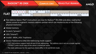 RADEON™	
  R9	
  290X	
  

COMPUTE	
  UNIT	
  

DEVICE	
  FLAT	
  ADDRESS	
  

FLAT	
  
!  Flat	
  Address	
  Space	
  (“ﬂat”)	
  instrucIons	
  are	
  new	
  for	
  Radeon™	
  R9-­‐290X	
  and	
  allow	
  read/write/
atomic	
  access	
  to	
  a	
  generic	
  memory	
  address	
  pointer	
  which	
  can	
  resolve	
  to	
  any	
  of	
  the	
  following	
  
physical	
  memories:	
  
!  Global	
  memory	
  	
  
!  Scratch	
  (“private”)	
  
!  LDS	
  (“shared”)	
  
!  Invalid	
  -­‐	
  MEM_VIOL	
  TrapStatus	
  	
  
!  Device	
  Flat(Generic)	
  64b/32b	
  Addressing	
  mode	
  support	
  
‒  FLAT	
  instrucIons	
  support	
  both	
  64	
  and	
  32-­‐bit	
  addressing.	
  	
  The	
  address	
  size	
  is	
  set	
  via	
  a	
  mode	
  register	
  
(“PTR32”)	
  and	
  a	
  local	
  copy	
  of	
  the	
  value	
  is	
  stored	
  per	
  wave.	
  
‒  The	
  state	
  addresses	
  for	
  the	
  aperture	
  check	
  diﬀer	
  in	
  32	
  and	
  64-­‐bit	
  mode	
  	
  
6	
   |	
  	
  	
  RADEON™	
  R9-­‐290X,	
  ONE	
  BIG	
  DGPU	
  |	
  	
  	
  NOV	
  2013	
  	
  	
  |	
  	
  	
  APU13	
  

 