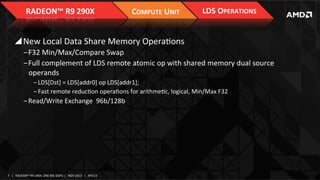 RADEON™	
  R9	
  290X	
  

COMPUTE	
  UNIT	
  

LDS	
  OPERATIONS	
  

! New	
  Local	
  Data	
  Share	
  Memory	
  OperaIons	
  
‒ F32	
  Min/Max/Compare	
  Swap	
  
‒ Full	
  complement	
  of	
  LDS	
  remote	
  atomic	
  op	
  with	
  shared	
  memory	
  dual	
  source	
  
operands	
  
‒ LDS[Dst]	
  =	
  LDS[addr0]	
  op	
  LDS[addr1];	
  
‒ Fast	
  remote	
  reducIon	
  operaIons	
  for	
  arithmeIc,	
  logical,	
  Min/Max	
  F32	
  

‒ Read/Write	
  Exchange	
  	
  96b/128b	
  	
  

7	
   |	
  	
  	
  RADEON™	
  R9-­‐290X,	
  ONE	
  BIG	
  DGPU	
  |	
  	
  	
  NOV	
  2013	
  	
  	
  |	
  	
  	
  APU13	
  

 