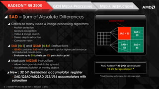 RADEON™	
  R9	
  290X	
  

GCN	
  MEDIA	
  PROCESSING	
  

!  SAD = Sum of Absolute Differences
!  Critical to many video & image processing algorithms
‒ 
‒ 
‒ 
‒ 
‒ 

Motion detection
Gesture recognition
Video & image search
Stereo depth extraction
Computer vision

!  SAD (4x1) and QSAD (4 4x1) instructions
‒  QSAD combines SAD with alignment ops for higher performance
and reduced power draw
‒  Evaluate up to 256 pixels per CU per clock cycle!

MEDIA	
  INSTRUCTIONS	
  
Closest	
  match	
  

SAD	
  =	
  
SAD	
  =	
  22	
  
22	
  

SAD	
  =	
  
59	
  

SAD	
  =	
  
58	
  

SAD	
  =	
  
45	
  

!  Maskable MQSAD instruction
‒  Allows background pixels to be ignored
‒  Accelerated isolation of moving objects

!  New : 32 bit destination accumulator register

‒ SAD/QSAD/MQSAD U32/U16 accumulators with
saturation
8	
   |	
  	
  	
  RADEON™	
  R9-­‐290X,	
  ONE	
  BIG	
  DGPU	
  |	
  	
  	
  NOV	
  2013	
  	
  	
  |	
  	
  	
  APU13	
  

AMD	
  Radeon™	
  R9	
  290x	
  can	
  evaluate	
  

11.26	
  Terapixels/sec	
  *	
  

*	
  Peak	
  theoreIcal	
  performance	
  for	
  8-­‐bit	
  integer	
  pixels	
  

 