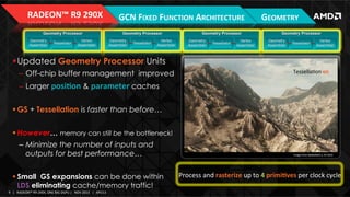 RADEON™	
  R9	
  290X	
  
Geometry Processor
Geometry
Assembler

Tessellator

Vertex
Assembler

GCN	
  FIXED	
  FUNCTION	
  ARCHITECTURE	
  
Geometry Processor
Geometry
Assembler

Tessellator

Vertex
Assembler

Geometry Processor
Geometry
Assembler

Tessellator

Vertex
Assembler

GEOMETRY	
  
Geometry Processor
Geometry
Assembler

Tessellator

Vertex
Assembler

! Updated Geometry Processor Units
–  Off-chip buffer management improved
–  Larger posion & parameter caches

TessellaIon	
  oﬀ	
  
n	
  
TessellaIon	
  
oﬀ	
  

! GS + Tessellation is faster than before…
! However… memory can still be the bottleneck!
–  Minimize the number of inputs and
outputs for best performance…
! Small GS expansions can be done within
LDS eliminating cache/memory traffic!
9	
   |	
  	
  	
  RADEON™	
  R9-­‐290X,	
  ONE	
  BIG	
  DGPU	
  |	
  	
  	
  NOV	
  2013	
  	
  	
  |	
  	
  	
  APU13	
  

Image	
  from	
  Bauleﬁeld	
  3,	
  EA	
  DICE	
  

Process	
  and	
  rasterize	
  up	
  to	
  4	
  primives	
  per	
  clock	
  cycle	
  

 
