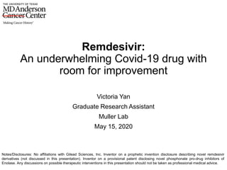 Remdesivir:
An underwhelming Covid-19 drug with
room for improvement
Victoria Yan
Graduate Research Assistant
Muller Lab
May 15, 2020
Notes/Disclosures: No affiliations with Gilead Sciences, Inc. Inventor on a prophetic invention disclosure describing novel remdesivir
derivatives (not discussed in this presentation). Inventor on a provisional patent disclosing novel phosphonate pro-drug inhibitors of
Enolase. Any discussions on possible therapeutic interventions in this presentation should not be taken as professional medical advice.
 