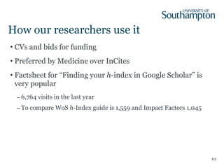 How our researchers use it CVs and bids for funding Preferred by Medicine over InCites Factsheet for “Finding your  h -index in Google Scholar” is very popular 6,764 visits in the last year To compare WoS  h -Index guide is 1,559 and Impact Factors 1,045 