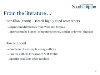 From the literature … Bar-Illan (2008) – Israeli highly cited researchers Significant differences from WoS and Scopus Metrics can be higher (computer science), similar or lower (physics) Jasco (2008) Problems of missing & wrong authors Prolific authors F Password & M Profile Specific problems often resolved 