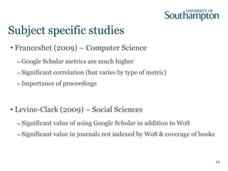 Subject specific studies Franceshet (2009) – Computer Science Google Scholar metrics are much higher Significant correlation (but varies by type of metric) Importance of proceedings Levine-Clark (2009) – Social Sciences Significant value of using Google Scholar in addition to WoS Significant value in journals not indexed by WoS & coverage of books 