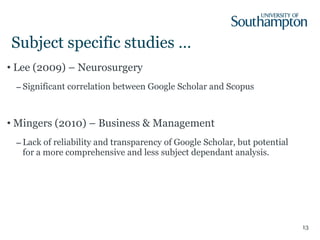 Subject specific studies … Lee (2009) – Neurosurgery Significant correlation between Google Scholar and Scopus Mingers (2010) – Business & Management Lack of reliability and transparency of Google Scholar, but potential for a more comprehensive and less subject dependant analysis. 