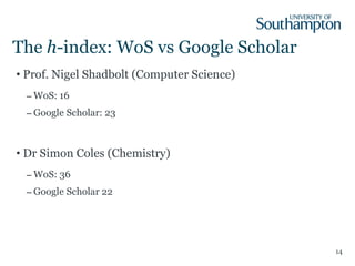 The  h -index: WoS vs Google Scholar Prof. Nigel Shadbolt (Computer Science) WoS: 16 Google Scholar: 23 Dr Simon Coles (Chemistry) WoS: 36 Google Scholar 22 