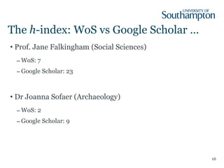 The  h -index: WoS vs Google Scholar … Prof. Jane Falkingham   (Social Sciences) WoS: 7 Google Scholar: 23 Dr Joanna Sofaer (Archaeology) WoS: 2 Google Scholar: 9 