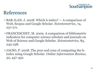 References BAR-ILAN, J. 2008. Which h-index? — A comparison of WoS, Scopus and Google Scholar.  Scientometrics , 74, 257-271. FRANCESCHET, M. 2009. A comparison of bibliometric indicators for computer science scholars and journals on Web of Science and Google Scholar.  Scientometrics , 83, 243-258. JACSO, P. 2008. The pros and cons of computing the h-index using Google Scholar.  Online Information Review,  32 ,  437-452. 
