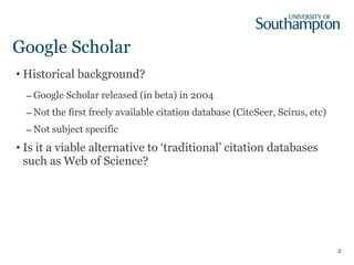 Google Scholar Historical background? Google Scholar released (in beta) in 2004 Not the first freely available citation database (CiteSeer, Scirus, etc) Not subject specific Is it a viable alternative to ‘traditional’ citation databases such as Web of Science? 