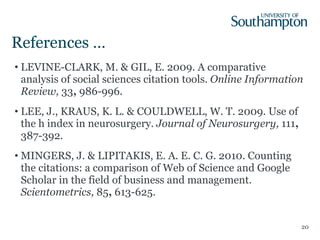 References … LEVINE-CLARK, M. & GIL, E. 2009. A comparative analysis of social sciences citation tools.  Online Information Review,  33 ,  986-996. LEE, J., KRAUS, K. L. & COULDWELL, W. T. 2009. Use of the h index in neurosurgery.  Journal of Neurosurgery,  111 ,  387-392. MINGERS, J. & LIPITAKIS, E. A. E. C. G. 2010. Counting the citations: a comparison of Web of Science and Google Scholar in the field of business and management.  Scientometrics,  85 ,  613-625. 