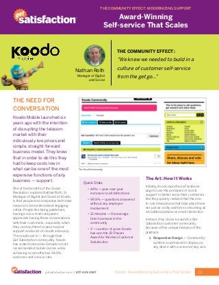 01Koodo - Award-Winning Self-service That Scalesgetsatisfaction.com | 877-339-3997
THE NEED FOR
CONVERSATION
Koodo Mobile launched six
years ago with the intention
of disrupting the telecom
market with their
ridiculously low prices and
simple, straight-forward
business model. They knew
that in order to do this they
had to keep costs low in
what can be one of the most
expensive functions of any
business — support.
One of the benefits of the Social
Revolution, explains Nathan Roth, Sr
Manager of Digital and Social at Koodo,
is that people and companies both have
reasons to be excited about engaging
online. People like being publishers,
having a voice. And companies
appreciate having these conversations
with their customers...especially when
they can tap them for peer-to-peer
support and word-of-mouth advocacy.
The results are in —­through their
Get Satisfaction community, Koodo
has scaled to become Canada’s most
recommended mobile carrier, while
achieving a cost-effective 99.9%
customer self-service rate.
Quick Stats
•	 44% — year-over-year
increase in call deflections
•	 99.9% — questions answered
without any employee
involvement
•	 12 minutes — the average
time to answer in the
community
•	 3 — number of years Koodo
has won the JD Powers
Award for Wireless Customer
Satisfaction
The Art: How It Works
Initially, Koodo launched a Facebook
page to use the principles of social
support to better serve their customers.
But they quickly realized that the one-
to-one interactions that take place there
are just as costly and time consuming as
a traditional phone or email interaction.
Instead, they chose to launch a Get
Satisfaction customer community
because of five unique features of the
platform:
1.	 Responsive Design — Community
content is optimized to display on
any device with a screen of any size.
THE COMMUNITY EFFECT: MODERNIZING SUPPORT
Award-Winning
Self-service That Scales
The Koodo Community.
THE COMMUNITY EFFECT:
“We knew we needed to build in a
culture of customer self-service
from the get go...”
Nathan Roth
Manager of Digital
and Social
 