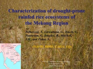 GCP 2011 General Research Meeting
21-25 September,2011
Hyderabad, India
Characterization of drought-prone
rainfed rice ecosystems of
the Mekong Region
Inthavong, T., Linwattana, G., Touch, V.,
Pantuwan, G, Jongdee, B., Mitchell,
J.H., and Fukai, S.
(NAFRI, BRRD, CARDI, UQ)
 