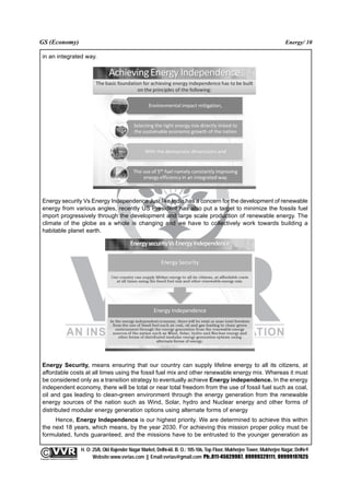 GS (Economy)                                                                                                                                              Energy/ 10

  in an integrated way.




  Energy security Vs Energy Independence Just like India has a concern for the development of renewable
  energy from various angles, recently US President has also put a target to minimize the fossils fuel
  import progressively through the development and large scale production of renewable energy. The
  climate of the globe as a whole is changing and we have to collectively work towards building a
  habitable planet earth.




  Energy Security, means ensuring that our country can supply lifeline energy to all its citizens, at
  affordable costs at all times using the fossil fuel mix and other renewable energy mix. Whereas it must
  be considered only as a transition strategy to eventually achieve Energy independence. In the energy
  independent economy, there will be total or near total freedom from the use of fossil fuel such as coal,
  oil and gas leading to clean-green environment through the energy generation from the renewable
  energy sources of the nation such as Wind, Solar, hydro and Nuclear energy and other forms of
  distributed modular energy generation options using alternate forms of energy
       Hence, Energy Independence is our highest priority. We are determined to achieve this within
  the next 18 years, which means, by the year 2030. For achieving this mission proper policy must be
  formulated, funds guaranteed, and the missions have to be entrusted to the younger generation as

                                                 H. O: 25/8, Old Rajender Nagar Market, Delhi-60. B. O.: 105-106, Top Floor, Mukherjee Tower, Mukherjee Nagar, Delhi-9
              An Institute for IAS Examination

Copyright material not to be re-published
                                                       Website:www.vvrias.com || Email:vvrias@gmail.com Ph:.011-45629987, 09999329111, 09999197625
 